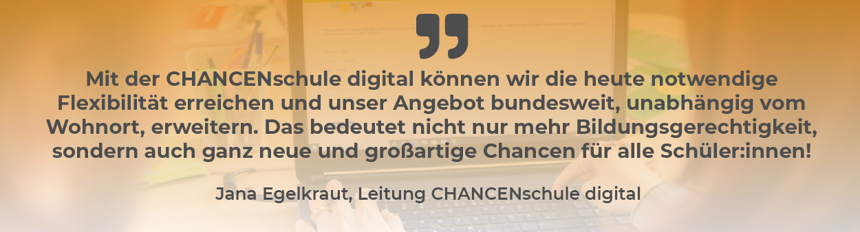 Zitat von Jana Egelkraut, Leitung CHANCENschule digital: „Mit der CHANCENschule digital können wir die heute notwendige Flexibilität erreichen und unser Angebot bundesweit, unabhängig vom Wohnort, erweitern. Das bedeutet nicht nur mehr Bildungsgerechtigkeit, sondern auch ganz neue und großartige Chancen für alle Schüler:innen!“ Im Hintergrund ist ein verschwommenes Bild eines Kindes zu sehen, das an einem Laptop arbeitet.